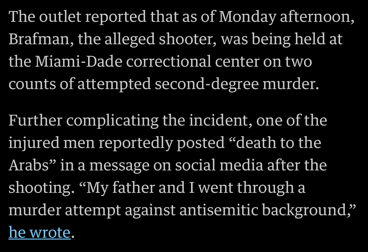 The outlet reported that as of Monday afternoon, Brafman, the alleged shooter, was being held at the Miami-Dade correctional center on twocounts of attempted second-degree murder. Further complicating the incident, one of the injured men reportedly posted "death to the Arabs" in a message on social media after the shooting. "My father and I went through a murder attempt against antisemitic background," he wrote.