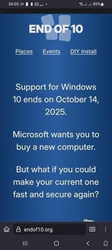  The screencap displays a mobile phone screen with a blue background and white text. At the top, the time is shown as 06:05, and the battery is at 89%. The text "END OF 10" is prominently displayed in large white letters. Below this, there are three navigation options: "Places," "Events," and "DIY Install," with "DIY Install" underlined. The main text reads: "Support for Windows 10 ends on October 14, 2025. Microsoft wants you to buy a new computer. But what if you could make your current one fast and secure again?" At the bottom of the screen, the website address "endof10.org" is visible, along with a search bar and navigation icons.

 Ovis2-8B

🌱 Energy used: 0.202 Wh