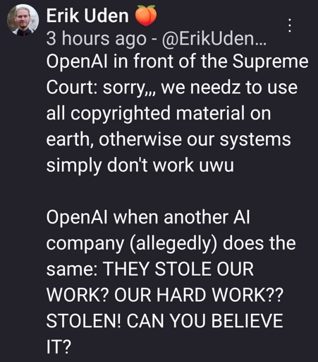 OpenAI in front of the Supreme Court: sorry,,, we needz to use all copyrighted material on earth, otherwise our systems simply don't work uwu

OpenAI when another AI company (allegedly) does the same: THEY STOLE OUR WORK? OUR HARD WORK?? STOLEN! CAN YOU BELIEVE IT?