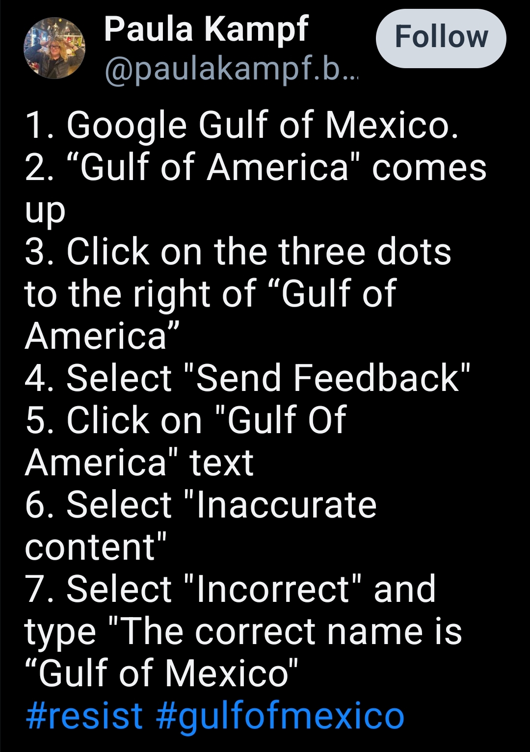 1. Google Gulf of Mexico.
2. “Gulf of America" comes up 
3. Click on the three dots to the right of “Gulf of America”
4. Select "Send Feedback"
5. Click on "Gulf Of America" text
6. Select "Inaccurate content"
7. Select "Incorrect" and type "The correct name is “Gulf of Mexico"
#resist #gulfofmexico